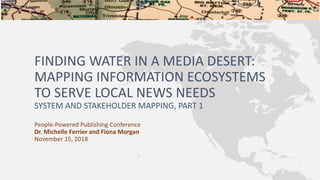 FINDING WATER IN A MEDIA DESERT:
MAPPING INFORMATION ECOSYSTEMS
TO SERVE LOCAL NEWS NEEDS
SYSTEM AND STAKEHOLDER MAPPING, PART 1
People-Powered Publishing Conference
Dr. Michelle Ferrier and Fiona Morgan
November 15, 2018
 