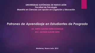 Patrones de Aprendizaje en Estudiantes de Posgrado
LIC. GRETA SUSANA KLEEN GONZÁLEZ
M.C. JULYMAR ALEGRE ORTIZ
UNIVERSIDAD AUTÓNOMA DE NUEVO LEÓN
Facultad de Psicología
Maestría en Ciencias con opción en Cognición y Educación
Monterrey, Nuevo León. 2015
 