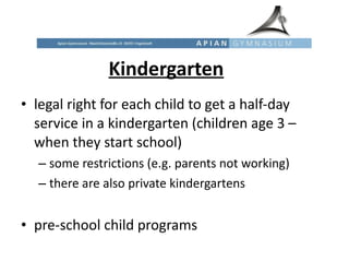 Kindergarten legal right for each child to get a half-day service in a kindergarten (children age 3 – when they start school) some restrictions (e.g. parents not working) there are also private kindergartens pre-school child programs  