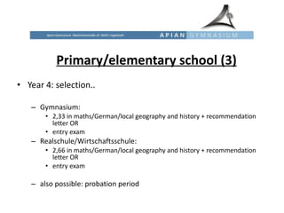 Primary/elementary school (3) Year 4: selection..  Gymnasium:  2,33 in maths/German/local geography and history + recommendation letter OR  entry exam Realschule/Wirtschaftsschule:  2,66 in maths/German/local geography and history + recommendation letter OR  entry exam also possible: probation period  