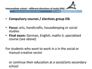 Intermediate school – different directions of study (IIIb) Compulsory courses / electives group IIIb Focus:  arts, handicrafts, housekeeping or social studies Final exam:  German, English, maths II, specialized course (see above)   For students who want to work in a in the social or manual-creative sector  or continue their education at a social/arts secondary school 