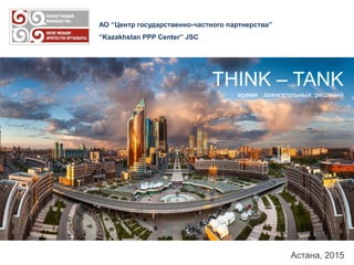 АО “Центр государственно-частного партнерства”
“Kazakhstan PPP Center” JSC
Астана, 2015
THINK – TANK
время зажигательных решений
 