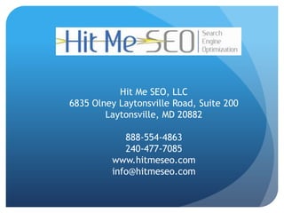 Hit Me SEO, LLC
6835 Olney Laytonsville Road, Suite 200
        Laytonsville, MD 20882

            888-554-4863
            240-477-7085
         www.hitmeseo.com
         info@hitmeseo.com
 