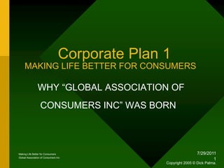 1/18/2010 1         Corporate Plan 1MAKING LIFE BETTER FOR CONSUMERS      WHY “GLOBAL ASSOCIATION OF                CONSUMERS INC” WAS BORN Making Life Better for Consumers Global Association of Consumers Inc Copyright 2005 © Dick Palma. 