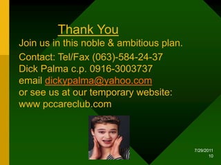 1/18/201010Thank YouJoin us in this noble & ambitious plan. Contact: Tel/Fax (063)-584-24-37 Dick Palma c.p. 0916-3003737 email dickypalma@yahoo.comor see us at our temporary website: www pccareclub.com