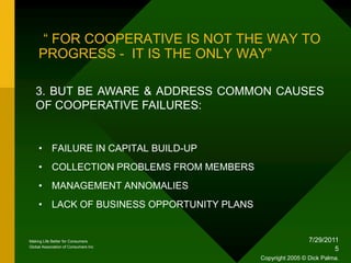 1/18/20105“ FOR COOPERATIVE IS NOT THE WAY TO PROGRESS -  IT IS THE ONLY WAY”3. BUT BE AWARE & ADDRESS COMMON CAUSES OF COOPERATIVE FAILURES:FAILURE IN CAPITAL BUILD-UPCOLLECTION PROBLEMS FROM MEMBERSMANAGEMENT ANNOMALIESLACK OF BUSINESS OPPORTUNITY PLANSMaking Life Better for ConsumersGlobal Association of Consumers IncCopyright 2005 © Dick Palma.