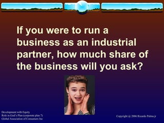 If you were to run a business as an industrial partner, how much share of the business will you ask? Development with Equity Role in God’s Plan (corporate plan 7) Global Association of Consumers Inc Copyright @ 2006 Ricardo Palma jr 