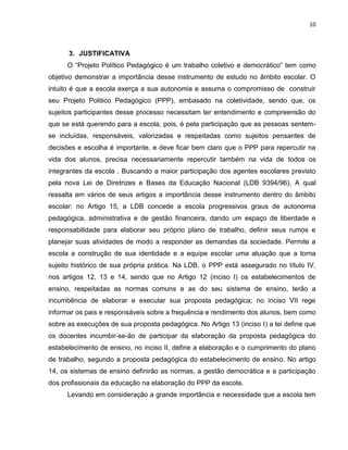10



      3. JUSTIFICATIVA
      O “Projeto Político Pedagógico é um trabalho coletivo e democrático” tem como
objetivo demonstrar a importância desse instrumento de estudo no âmbito escolar. O
intuito é que a escola exerça a sua autonomia e assuma o compromisso de construir
seu Projeto Politico Pedagógico (PPP), embasado na coletividade, sendo que, os
sujeitos participantes desse processo necessitam ter entendimento e compreensão do
que se está querendo para a escola, pois, é pela participação que as pessoas sentem-
se incluídas, responsáveis, valorizadas e respeitadas como sujeitos pensantes de
decisões e escolha é importante, e deve ficar bem claro que o PPP para repercutir na
vida dos alunos, precisa necessariamente repercutir também na vida de todos os
integrantes da escola . Buscando a maior participação dos agentes escolares previsto
pela nova Lei de Diretrizes e Bases da Educação Nacional (LDB 9394/96). A qual
ressalta em vários de seus artigos a importância desse instrumento dentro do âmbito
escolar: no Artigo 15, a LDB concede a escola progressivos graus de autonomia
pedagógica, administrativa e de gestão financeira, dando um espaço de liberdade e
responsabilidade para elaborar seu próprio plano de trabalho, definir seus rumos e
planejar suas atividades de modo a responder as demandas da sociedade. Permite a
escola a construção de sua identidade e a equipe escolar uma atuação que a torna
sujeito histórico de sua própria prática. Na LDB, o PPP está assegurado no título IV,
nos artigos 12, 13 e 14, sendo que no Artigo 12 (inciso I) os estabelecimentos de
ensino, respeitadas as normas comuns e as do seu sistema de ensino, terão a
incumbência de elaborar e executar sua proposta pedagógica; no inciso VII rege
informar os pais e responsáveis sobre a frequência e rendimento dos alunos, bem como
sobre as execuções de sua proposta pedagógica. No Artigo 13 (inciso I) a lei define que
os docentes incumbir-se-ão de participar da elaboração da proposta pedagógica do
estabelecimento de ensino, no inciso II, define a elaboração e o cumprimento do plano
de trabalho, segundo a proposta pedagógica do estabelecimento de ensino. No artigo
14, os sistemas de ensino definirão as normas, a gestão democrática e a participação
dos profissionais da educação na elaboração do PPP da escola.
      Levando em consideração a grande importância e necessidade que a escola tem
 