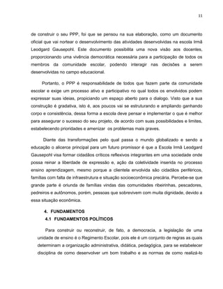 11



de construir o seu PPP, foi que se pensou na sua elaboração, como um documento
oficial que vai nortear o desenvolvimento das atividades desenvolvidas na escola Irmã
Leodgard Gausepohl. Este documento possibilita uma nova visão aos docentes,
proporcionando uma vivência democrática necessária para a participação de todos os
membros da comunidade escolar, podendo interagir nas decisões a serem
desenvolvidas no campo educacional.

     Portanto, o PPP é responsabilidade de todos que fazem parte da comunidade
escolar e exige um processo ativo e participativo no qual todos os envolvidos podem
expressar suas ideias, propiciando um espaço aberto para o dialogo. Visto que a sua
construção é gradativa, isto é, aos poucos vai se estruturando e ampliando ganhando
corpo e consistência, dessa forma a escola deve pensar e implementar o que é melhor
para assegurar o sucesso do seu projeto, de acordo com suas possibilidades e limites,
estabelecendo prioridades e amenizar os problemas mais graves.

      Diante das transformações pelo qual passa o mundo globalizado e sendo a
educação o alicerce principal para um futuro promissor é que a Escola Irmã Leodgard
Gausepohl visa formar cidadãos críticos reflexivos integrantes em uma sociedade onde
possa reinar a liberdade de expressão e, ação da coletividade inserida no processo
ensino aprendizagem, mesmo porque a clientela envolvida são cidadãos periféricos,
famílias com falta de infraestrutura e situação socioeconômica precária. Percebe-se que
grande parte é oriunda de famílias vindas das comunidades ribeirinhas, pescadores,
pedreiros e autônomos, porém, pessoas que sobrevivem com muita dignidade, devido a
essa situação econômica.

      4. FUNDAMENTOS
       4.1 FUNDAMENTOS POLÍTICOS

       Para construir ou reconstruir, de fato, a democracia, a legislação de uma
   unidade de ensino é o Regimento Escolar, pois ele é um conjunto de regras as quais
   determinam a organização administrativa, didática, pedagógica, para se estabelecer
   disciplina de como desenvolver um bom trabalho e as normas de como realizá-lo
 