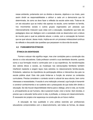 12



   nesse ambiente, juntamente com os direitos e deveres, objetivos e os níveis, para
   assim dividir as responsabilidades e atribuir a cada um a democracia que foi
   determinada, de como se deve fazer a reflexão da escola sobre esta. Trata-se de
   um ato educativo que se institui não apenas na escola, como também na família,
   nos movimentos sociais e outros grupos organizados por pessoas que
   intencionalmente misturam suas vidas com a educação, ressaltando que todo ato
   pedagógico deve ser dialógico com a sociedade onde se desenvolve com a leitura
   de mundo para o qual se pretende educar, e ainda, com a concepção de homem
   que se quer educar, desse modo, implica-se em um processo indissociável contínuo
   de reflexão e discussão das questões que perpassam no dia-a-dia da escola.

    4.2 FUNDAMENTOS ÉTNICOS

     ÉTINICA DA IDENTIDADE

      Formar e educar não significa negar, mas criar condições para a construção dos
alunos e a dos educadores. Cada professor constrói a sua identidade docente, quando
soma a sua formação inicial e continuada com a sua experiência. As transformações
dos valores éticos e sociais, as mudanças nas estruturações familiares também
interferem bastante e exigem laços mais estreitos no relacionamento família-escola.
Entretanto, sabemos da importância da participação efetiva e interventiva dos pais na
escola pública atual. Esta não pode limitar-se a função de ensinar os conteúdos
curriculares. Precisa considerar o contexto social e cultural de seus alunos, bem como
interesses e necessidades. A escola é uma instituição universal, cuja função é transmitir
e construir conhecimentos e se sustenta sob o pressuposto de que todos têm direito a
educação. Se não houver disponibilidade interna para o diálogo, amor à vida, ao mundo
e, principalmente ao ser humano, não é possível mudar, criar e recriar. Sem dúvidas, é
preciso que o educador tenha amor à vida, à profissão, a criança em desenvolvimento.
É necessário ter projeto e ter esperança na construção de um futuro melhor.

      A educação de boa qualidade é uma prática exercida por profissionais
educadores comprometidos com o desenvolvimento, sob todas as formas, da classe
 