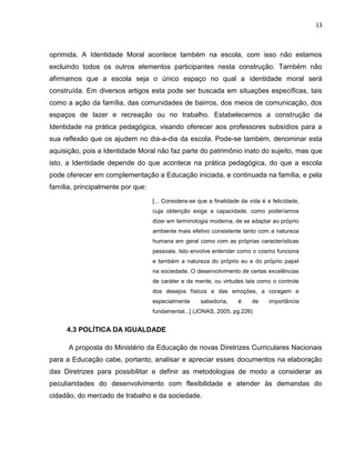 13



oprimida. A Identidade Moral acontece também na escola, com isso não estamos
excluindo todos os outros elementos participantes nesta construção. Também não
afirmamos que a escola seja o único espaço no qual a identidade moral será
construída. Em diversos artigos esta pode ser buscada em situações específicas, tais
como a ação da família, das comunidades de bairros, dos meios de comunicação, dos
espaços de lazer e recreação ou no trabalho. Estabelecemos a construção da
Identidade na prática pedagógica, visando oferecer aos professores subsídios para a
sua reflexão que os ajudem no dia-a-dia da escola. Pode-se também, denominar esta
aquisição, pois a Identidade Moral não faz parte do patrimônio inato do sujeito, mas que
isto, a Identidade depende do que acontece na prática pedagógica, do que a escola
pode oferecer em complementação a Educação iniciada, e continuada na família, e pela
família, principalmente por que:
                                   [... Considera-se que a finalidade da vida é a felicidade,
                                   cuja obtenção exige a capacidade, como poderíamos
                                   dizer em terminologia moderna, de se adaptar ao próprio
                                   ambiente mais efetivo consistente tanto com a natureza
                                   humana em geral como com as próprias características
                                   pessoais. Isto envolve entender como o cosmo funciona
                                   e também a natureza do próprio eu e do próprio papel
                                   na sociedade. O desenvolvimento de certas excelências
                                   de caráter e da mente, ou virtudes tais como o controle
                                   dos desejos físicos e das emoções, a coragem e
                                   especialmente     sabedoria,     é     de     importância
                                   fundamental...] (JONAS, 2005, pg.226)


     4.3 POLÍTICA DA IGUALDADE

      A proposta do Ministério da Educação de novas Diretrizes Curriculares Nacionais
para a Educação cabe, portanto, analisar e apreciar esses documentos na elaboração
das Diretrizes para possibilitar e definir as metodologias de modo a considerar as
peculiaridades do desenvolvimento com flexibilidade e atender às demandas do
cidadão, do mercado de trabalho e da sociedade.
 