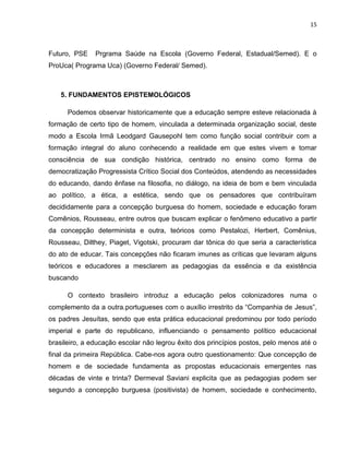 15



Futuro, PSE    Prgrama Saúde na Escola (Governo Federal, Estadual/Semed). E o
ProUca( Programa Uca) (Governo Federal/ Semed).



   5. FUNDAMENTOS EPISTEMOLÓGICOS

      Podemos observar historicamente que a educação sempre esteve relacionada à
formação de certo tipo de homem, vinculada a determinada organização social, deste
modo a Escola Irmã Leodgard Gausepohl tem como função social contribuir com a
formação integral do aluno conhecendo a realidade em que estes vivem e tomar
consciência de sua condição histórica, centrado no ensino como forma de
democratização Progressista Crítico Social dos Conteúdos, atendendo as necessidades
do educando, dando ênfase na filosofia, no diálogo, na ideia de bom e bem vinculada
ao político, a ética, a estética, sendo que os pensadores que contribuíram
decididamente para a concepção burguesa do homem, sociedade e educação foram
Comênios, Rousseau, entre outros que buscam explicar o fenômeno educativo a partir
da concepção determinista e outra, teóricos como Pestalozi, Herbert, Comênius,
Rousseau, Dilthey, Piaget, Vigotski, procuram dar tônica do que seria a característica
do ato de educar. Tais concepções não ficaram imunes as críticas que levaram alguns
teóricos e educadores a mesclarem as pedagogias da essência e da existência
buscando

      O contexto brasileiro introduz a educação pelos colonizadores numa o
complemento da a outra.portugueses com o auxílio irrestrito da “Companhia de Jesus”,
os padres Jesuítas, sendo que esta prática educacional predominou por todo período
imperial e parte do republicano, influenciando o pensamento político educacional
brasileiro, a educação escolar não legrou êxito dos princípios postos, pelo menos até o
final da primeira República. Cabe-nos agora outro questionamento: Que concepção de
homem e de sociedade fundamenta as propostas educacionais emergentes nas
décadas de vinte e trinta? Dermeval Saviani explicita que as pedagogias podem ser
segundo a concepção burguesa (positivista) de homem, sociedade e conhecimento,
 