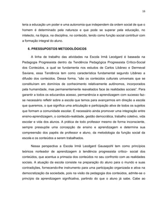 16



teria a educação um poder e uma autonomia que independem da ordem social de que o
homem é determinado pela natureza e que pode se superar pela educação, no
intelecto, na lógica, na disciplina, no conteúdo, tendo como função social contribuir com
a formação integral do aluno.

    6. PRESSUPOSTOS METODOLÓGICOS

      A linha de trabalho das atividades na Escola Irmã Leodgard é baseada na
Pedagogia Progressista dentro da Tendência Pedagógica Progressista Crítico-Social
dos Conteúdos, a qual se fundamenta nos estudos de Carlos Libâneo e Dermeval
Saviane, essa Tendência tem como característica fundamental segundo Libâneo a
difusão dos conteúdos. Dessa forma, “são os conteúdos culturais universais que se
constituíram em domínios de conhecimento relativamente autônomos, incorporados
pela humanidade, mas permanentemente reavaliados face às realidades sociais”. Para
garantir a todos os educandos acesso, permanência e aprendizagem com sucesso faz-
se necessário refletir sobre a escola que temos para avançarmos em direção a escola
que queremos, o que significa uma articulação e participação ativa de todos os sujeitos
que formam a comunidade escolar. É necessário ainda promover uma integração entre
ensino-aprendizagem, o conteúdo-realidade, gestão democrática, trabalho coletivo, vida
escolar e vida dos alunos. A prática de todo professor mesmo de forma inconsciente,
sempre pressupõe uma concepção de ensino e aprendizagem e determina sua
compreensão dos papéis de professor e aluno, da metodologia da função social da
escola e os conteúdos a serem trabalhados.

      Nessa perspectiva a Escola Irmã Leodgard Gausepohl tem como princípios
teóricos norteador de aprendizagem à tendência progressista crítico- social dos
conteúdos, que acentua a primazia dos conteúdos no seu confronto com as realidades
sociais. A atuação da escola consiste na preparação do aluno para o mundo e suas
contradições, fornecendo-lhe instrumento para uma participação organizada e ativa na
democratização da sociedade, pois na visão da pedagogia dos conteúdos, admite-se o
princípio da aprendizagem significativa, partindo do que o aluno já sabe. Cabe ao
 