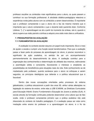 17



professor escolher os conteúdos mais significativos para o aluno, os quais passam a
contribuir na sua formação profissional. A atividade didático-pedagógica relaciona a
experiência vivida pelos alunos com os conteúdos a serem desenvolvidos. É importante
que o professor compreenda o que o aluno diz e faz da mesma maneira que é
importante que o aluno compreenda o que o docente está querendo dizer. Conforme
Libâneo, “[...]” a aprendizagem se dá a partir do momento da síntese, isto é, quando o
aluno supera sua visão parcial e confusa e adquire uma visão mais clara e unificadora.

  7 . PRESSUPOSTOS DA AVALIAÇÃO
  7.1 FUNDAMENTOS DA AVALIAÇÃO

       A avaliação no contexto escolar assume um papel muito importante. Ela é o meio
de ajudar a escola a cumprir uma função social transformadora. Para que a avaliação
passe a fazer parte do processo de aprendizagem do aluno, é preciso reconstruir o
significado   da   ação   avaliativa,   no   sentido   de   ser   um   acompanhamento
permanentemente do desenvolvimento do aluno. A avaliação contribui para a
organização dos conhecimentos e determinação da utilidade dos mesmos, estimulando
a assimilação sólida e consciente, favorecendo o interesse e ampliando as
possibilidades de transferência para situações reais da vida. Este conhecimento se dá
mediatizado pelo professor, quando esclarece para o aluno os enfoques a serem
seguidos, os princípios ideológicos que defende e a política educacional que é
favorável.

       Dentro das novas concepções orientadas pelos processos do sistema
globalizados, a política educacional a partir dos anos 90, atribui várias alterações na
legislação do sistema de ensino, entre elas a LDB 9.349/96, as Diretrizes Curriculares
para Educação Infantil, Ensino Fundamental e Educação de Jovens e adultos (EJA). A
escola através da formação continuada pretende desenvolver uma cultura que de fato
avalie, onde o professor compreenda primeiro que a prática avaliativa não está
dissociada do contexto do trabalho pedagógico. E a avaliação passa ser vista como
mediação entre ensino do professor e a aprendizagem do aluno, é o fio da
 