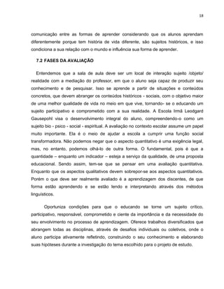 18



comunicação entre as formas de aprender considerando que os alunos aprendam
diferentemente porque tem história de vida diferente, são sujeitos históricos, e isso
condiciona a sua relação com o mundo e influência sua forma de aprender.

  7.2 FASES DA AVALIAÇÃO

  Entendemos que a sala de aula deve ser um local de interação sujeito /objeto/
realidade com a mediação do professor, em que o aluno seja capaz de produzir seu
conhecimento e de pesquisar. Isso se aprende a partir de situações e conteúdos
concretos, que devem abranger os conteúdos históricos - sociais, com o objetivo maior
de uma melhor qualidade de vida no meio em que vive, tornando- se o educando um
sujeito participativo e comprometido com a sua realidade. A Escola Irmã Leodgard
Gausepohl visa o desenvolvimento integral do aluno, compreendendo-o como um
sujeito bio - psico - social - espiritual. A avaliação no contexto escolar assume um papel
muito importante. Ela é o meio de ajudar a escola a cumprir uma função social
transformadora. Não podemos negar que o aspecto quantitativo é uma exigência legal,
mas, no entanto, podemos olhá-lo de outra forma. O fundamental, pois é que a
quantidade – enquanto um indicador – esteja a serviço da qualidade, de uma proposta
educacional. Sendo assim, tem-se que se pensar em uma avaliação quantitativa.
Enquanto que os aspectos qualitativos devem sobrepor-se aos aspectos quantitativos.
Porém o que deve ser realmente avaliado é a aprendizagem dos discentes, de que
forma estão aprendendo e se estão lendo e interpretando através dos métodos
linguísticos.

       Oportuniza condições para que o educando se torne um sujeito crítico,
participativo, responsável, comprometido e ciente da importância e da necessidade do
seu envolvimento no processo de aprendizagem. Oferece trabalhos diversificados que
abrangem todas as disciplinas, através de desafios individuais ou coletivos, onde o
aluno participa ativamente refletindo, construindo o seu conhecimento e elaborando
suas hipóteses durante a investigação do tema escolhido para o projeto de estudo.
 