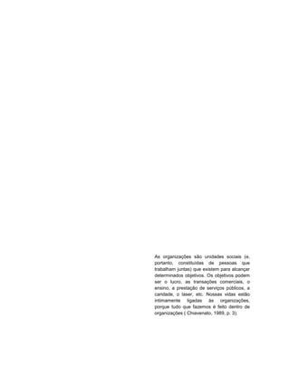 1




As organizações são unidades sociais (e,
portanto, constituídas de pessoas que
trabalham juntas) que existem para alcançar
determinados objetivos. Os objetivos podem
ser o lucro, as transações comerciais, o
ensino, a prestação de serviços públicos, a
caridade, o laser, etc. Nossas vidas estão
intimamente ligadas às organizações,
porque tudo que fazemos é feito dentro de
organizações ( Chiavenato, 1989, p. 3).
 
