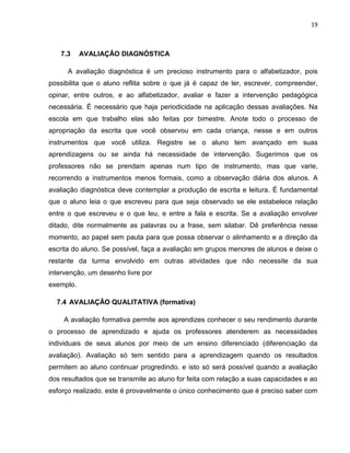 19



   7.3     AVALIAÇÃO DIAGNÓSTICA

      A avaliação diagnóstica é um precioso instrumento para o alfabetizador, pois
possibilita que o aluno reflita sobre o que já é capaz de ler, escrever, compreender,
opinar, entre outros, e ao alfabetizador, avaliar e fazer a intervenção pedagógica
necessária. É necessário que haja periodicidade na aplicação dessas avaliações. Na
escola em que trabalho elas são feitas por bimestre. Anote todo o processo de
apropriação da escrita que você observou em cada criança, nesse e em outros
instrumentos que você utiliza. Registre se o aluno tem avançado em suas
aprendizagens ou se ainda há necessidade de intervenção. Sugerimos que os
professores não se prendam apenas num tipo de instrumento, mas que varie,
recorrendo a instrumentos menos formais, como a observação diária dos alunos. A
avaliação diagnóstica deve contemplar a produção de escrita e leitura. É fundamental
que o aluno leia o que escreveu para que seja observado se ele estabelece relação
entre o que escreveu e o que leu, e entre a fala e escrita. Se a avaliação envolver
ditado, dite normalmente as palavras ou a frase, sem silabar. Dê preferência nesse
momento, ao papel sem pauta para que possa observar o alinhamento e a direção da
escrita do aluno. Se possível, faça a avaliação em grupos menores de alunos e deixe o
restante da turma envolvido em outras atividades que não necessite da sua
intervenção, um desenho livre por
exemplo.

  7.4 AVALIAÇÃO QUALITATIVA (formativa)

    A avaliação formativa permite aos aprendizes conhecer o seu rendimento durante
o processo de aprendizado e ajuda os professores atenderem as necessidades
individuais de seus alunos por meio de um ensino diferenciado (diferenciação da
avaliação). Avaliação só tem sentido para a aprendizagem quando os resultados
permitem ao aluno continuar progredindo. e isto só será possível quando a avaliação
dos resultados que se transmite ao aluno for feita com relação a suas capacidades e ao
esforço realizado. este é provavelmente o único conhecimento que é preciso saber com
 