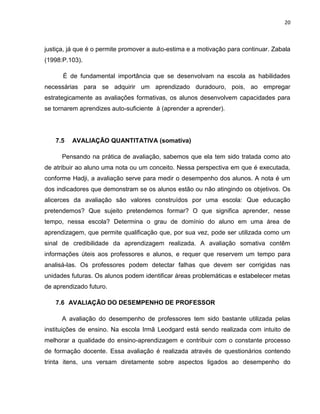 20



justiça, já que é o permite promover a auto-estima e a motivação para continuar. Zabala
(1998:P.103).

      É de fundamental importância que se desenvolvam na escola as habilidades
necessárias para se adquirir um aprendizado duradouro, pois, ao empregar
estrategicamente as avaliações formativas, os alunos desenvolvem capacidades para
se tornarem aprendizes auto-suficiente à (aprender a aprender).




   7.5   AVALIAÇÃO QUANTITATIVA (somativa)

      Pensando na prática de avaliação, sabemos que ela tem sido tratada como ato
de atribuir ao aluno uma nota ou um conceito. Nessa perspectiva em que é executada,
conforme Hadji, a avaliação serve para medir o desempenho dos alunos. A nota é um
dos indicadores que demonstram se os alunos estão ou não atingindo os objetivos. Os
alicerces da avaliação são valores construídos por uma escola: Que educação
pretendemos? Que sujeito pretendemos formar? O que significa aprender, nesse
tempo, nessa escola? Determina o grau de domínio do aluno em uma área de
aprendizagem, que permite qualificação que, por sua vez, pode ser utilizada como um
sinal de credibilidade da aprendizagem realizada. A avaliação somativa contêm
informações úteis aos professores e alunos, e requer que reservem um tempo para
analisá-las. Os professores podem detectar falhas que devem ser corrigidas nas
unidades futuras. Os alunos podem identificar áreas problemáticas e estabelecer metas
de aprendizado futuro.

   7.6 AVALIAÇÃO DO DESEMPENHO DE PROFESSOR

      A avaliação do desempenho de professores tem sido bastante utilizada pelas
instituições de ensino. Na escola Irmã Leodgard está sendo realizada com intuito de
melhorar a qualidade do ensino-aprendizagem e contribuir com o constante processo
de formação docente. Essa avaliação é realizada através de questionários contendo
trinta itens, uns versam diretamente sobre aspectos ligados ao desempenho do
 