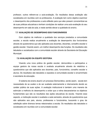 21



professor, outros referem-se a auto-avaliação. Os resultados dessa avaliação são
socializados em reuniões com os professores. A avaliação tem como objetivo examinar
o desempenho dos professores a auto-reflexão para que eles possam conscientizar-se
de suas práticas educativas e tenham condições de realizar uma auto-avaliação do seu
desempenho em sala de aula, e neste sentido elevar a qualidade do ensino.

  7.7 AVALIAÇÃO DE DESEMPENHO DOS FUNCIONÁRIOS

      Com objetivo de melhorar a qualidade dos serviços prestados a comunidade
escolar, a escola realiza anualmente a avaliação de desempenho dos funcionários
através de questionários que são aplicados aos docentes, discentes, conselho escolar e
gestão escolar. Visando assim, um melhor desempenho das funções. Os resultados são
tabulados e socializados com a comunidade escolar através da Secretaria de Educação
Municipal.

   7.8 AVALIAÇÃO DA EQUIPE GESTORA

      Visando uma nova prática de gestão escolar, democrática e participativa a
equipe gestora da nossa escola é avaliada anualmente através de relatórios e
questionários que são aplicados aos docentes, pais, funcionários, conselho escolar e
alunos. Os resultados são tabulados e expostos à comunidade escolar e encaminhado
à secretaria de educação.

      O sistema de ensino atual é um processo Democrático, sendo assim, escola tem
necessidade de se avaliar e de ser avaliada externamente e internamente devido ao
caráter público de suas ações. A avaliação institucional é também uma maneira de
estimular a melhoria do desempenho e evitar que a rotina descaracterize os objetivos
fundamentais que são os resultados das ações educativas da escola. Visando esse
aspecto, a instituição escolar é avaliada a cada semestre, através de questionários que
são aplicados aos pais, alunos, professores e funcionários, buscando o grau de
satisfação sobre diversos temas relacionados a escola. Os resultados são tabulados e
socializados em reuniões com a comunidade escolar.
 