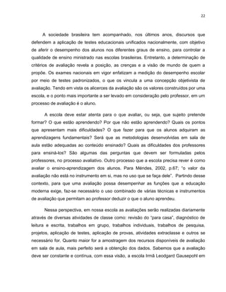 22



     A sociedade brasileira tem acompanhado, nos últimos anos, discursos que
defendem a aplicação de testes educacionais unificados nacionalmente, com objetivo
de aferir o desempenho dos alunos nos diferentes graus de ensino, para controlar a
qualidade de ensino ministrado nas escolas brasileiras. Entretanto, a determinação de
critérios de avaliação revela a posição, as crenças e a visão de mundo de quem a
propõe. Os exames nacionais em vigor enfatizam a medição do desempenho escolar
por meio de testes padronizados, o que os vincula a uma concepção objetivista de
avaliação. Tendo em vista os alicerces da avaliação são os valores construídos por uma
escola, e o ponto mais importante a ser levado em consideração pelo professor, em um
processo de avaliação é o aluno.

      A escola deve estar atenta para o que avaliar, ou seja, que sujeito pretende
formar? O que estão aprendendo? Por que não estão aprendendo? Quais os pontos
que apresentam mais dificuldades? O que fazer para que os alunos adquiram as
aprendizagens fundamentais? Será que as metodologias desenvolvidas em sala de
aula estão adequadas ao conteúdo ensinado? Quais as dificuldades dos professores
para ensiná-los? São algumas das perguntas que devem ser formuladas pelos
professores, no processo avaliativo. Outro processo que a escola precisa rever é como
avaliar o ensino-aprendizagem dos alunos. Para Méndes, 2002, p.67; “o valor da
avaliação não está no instrumento em si, mas no uso que se faça dele”. Partindo desse
contexto, para que uma avaliação possa desempenhar as funções que a educação
moderna exige, faz-se necessário o uso combinado de várias técnicas e instrumentos
de avaliação que permitam ao professor deduzir o que o aluno aprendeu.

      Nessa perspectiva, em nossa escola as avaliações serão realizadas diariamente
através de diversas atividades de classe como: revisão do “para casa”, diagnóstico de
leitura e escrita, trabalhos em grupo, trabalhos individuais, trabalhos de pesquisa,
projetos, aplicação de testes, aplicação de provas, atividades extraclasse e outros se
necessário for. Quanto maior for a amostragem dos recursos disponíveis de avaliação
em sala de aula, mais perfeito será a obtenção dos dados. Sabemos que a avaliação
deve ser constante e contínua, com essa visão, a escola Irmã Leodgard Gausepohl em
 