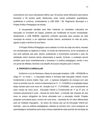 23



consonância com seus educadores definiu que: 50 pontos serão atribuídos para exame
bimestral e 50 pontos serão distribuídos entre outras avaliações quantitativas,
qualitativas e continua, contemplando a LDB 9394 / 96, Regimento Municipal e o
Projeto Político Pedagógico da escola.

      A recuperação paralela será feita mediante os resultados colocados em
discussão no Conselho de Classe, podendo ser modificada se houver necessidade,
obedecendo a LDB 9496/96, regimento unificado aprovado para escolas da rede
municipal de ensino, e ao regimento escolar interno, acontecerá no mês de junho,
agosto e após o termino do ano letivo.

      O Projeto Político-Pedagógico será avaliado no início de cada ano letivo, levando
em consideração os objetivos e metas, no intuito de redirecioná-lo, se for necessário, já
que será aplicado aos pais, alunos, professores e funcionários buscando o grau de
satisfação sobre diversos temas relacionados à escola. Contudo, a avaliação servirá
também para rever constantemente o processo e a prática pedagógica, sendo o erro
um ponto de reflexão, levando-o ao desafio de buscar soluções para o mesmo.

    8. PROPOSTA CURRICULAR

      Conforme a Lei de Diretrizes e Base da educação brasileira LDB – Nº9394/96 no
artigo 21, no inciso I , a educação básica é formada pela educação infantil, ensino
fundamental e ensino médio. Hoje, com o ingresso obrigatório de crianças com seis
anos no primeiro ano do ensino fundamental (Lei nº. 11.114/2005) e a ampliação dessa
etapa escolar para nove anos de duração (Lei nº. 11.274/2006) , que compreende os
anos iniciais de cinco anos , Educação Infantil e Fundamental de 1º ao 5º ano. O
contexto educacional é outro , discute-se como fazer a inclusão das crianças de seis
anos no ensino obrigatório de forma articulada com a educação infantil. Projetar
proposta curriculares para o ensino de nove anos , necessita de um olhar diferenciado
para as múltiplas linguagens , do lúdico da criança que sai da Educação Infantil por
exemplo , para as práticas pedagógicas voltadas ao primeiro ano, como assegurar as
aprendizagens necessárias para essa criança respeitando esse período de transição do
 