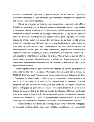 24



educando, acredita-se seja esse o grande desafio de se elaborar              propostas
curriculares atendendo as características, potencialidades e necessidades específicas
das crianças , no contexto educativo.
      Dentre as propostas curriculares neste educandário , garantido pela LDB nº
9.394/96 ,os direitos da criança foram incorporados a Educação Infantil como sendo o
primeiro nível da Educação Básica. Em determinação da LDB e em consonância com o
Referencial Curricular Nacional da Educação Infantil(RCNEI- 2008), aqui na escola o
ensino na Educação Infantil prima pelo trabalho voltado para propostas educacionais
através do brincar, cuidar e do educar. Em se tratando de currículo a LDB em seu
artigo 26 , estabelece que “Os currículos do ensino fundamental e médio devem ter
uma base nacional comum, a ser complementada, em cada sistema de ensino e
estabelecimento escolar, por uma parte diversificada, exigida pelas características
regionais e locais da sociedade, da cultura, da economia e da clientela”. e em seu § 1º
vem ressaltar a importância do currículo no ensino. “Os currículos a que se refere o
caput devem abranger, obrigatoriamente, o estudo da língua portuguesa e da
matemática, o conhecimento do mundo físico e natural e da realidade social e política,
especialmente do Brasil”.
   Outra proposta curricular que a escola está inserindo no sistema educacional é o
ensino através das TICs (Tecnologias, Informação e Comunicação), com a inclusão do
PROUCA (Programa Uca). Principalmente porque neste momento da história do Brasil
o Projeto Uca (Um Computador por Aluno) que era uma medida provisória passa a ser
Lei. A Lei nº. 12.249 de 10 de junho de 2010, entretanto se faz necessário que este
programa seja uma lei válida na prática, para que de fato as TICs sejam utilizadas na
prática pedagógica do professor, no cenário educacional brasileiro. Sabe-se que o
ProUca faz parte do Plano de Desenvolvimento da Educação (PDE) que contempla,
entre suas metas, a disseminação do uso pedagógico da tecnologia digital. As ações
previstas são inseridas no contexto político-pedagógico de qualificação da educação,
construção das competências amplas da cidadania e do desenvolvimento humano.
      Considerando a importância da tecnologia digital como ferramenta pedagógica
na educação contemporânea, pelas suas múltiplas possibilidades de aprendizado.
 