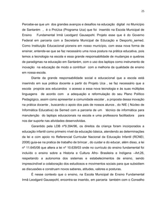 25



Percebe-se que um dos grandes avanços e desafios na educação digital no Município
de Santarém , é o ProUca (Programa Uca) que foi inserido na Escola Municipal de
Ensino    Fundamental Irmã Leodgard Gausepohl. Projeto esse que é do Governo
Federal em parceria com a Secretaria Municipal de Educação e Desporto_semed.
Como Instituição Educacional pioneira em nosso município, com essa nova forma de
ensinar, entende-se que se faz necessário uma nova postura na prática educativa, pois
temos a tecnologia na escola e essa grande responsabilidade de mudanças e quebras
de paradigmas na educação em Santarém, com o uso dos laptops como instrumento de
inovação na educação de modo a contribuir com a melhoria da qualidade de ensino
em nossa escola.
      Diante da grande responsabilidade social e educacional que a escola está
inserindo em sua prática docente a partir do Projeto Uca , se faz necessário que a
escola propicie aos educandos o acesso a essa nova tecnologia e às suas múltiplas
linguagens   de acordo com       a adequação e reformulação do seu Plano Político
Pedagógico, assim como apresentar a comunidade escolar , a proposta dessa inovação
na prática docente , buscando o apoio dos pais de nossos alunos , do NIE ( Núcleo de
Informática Educativa) da Semed com a parceria de um         técnico de informática para
manutenção do laptops educacionais na escola e uma professora facilitadora           para
nos dar suporte nas atividades desenvolvidas.
      Garantido pela LDB nº9.394/96, os direitos da criança foram incorporados a
educação infantil como primeiro nível da educação básica, atendendo as determinações
da lei e com apoio no Referencial Curricular Nacional da Educação Infantil (RCNEI,
2008) guia-se na pratica de trabalho de brincar , do cuidar e do educar, além disso, a lei
nº 11.645/08 que altera a lei nº 10.639/03 onde no currículo do ensino fundamental foi
incluído o ensino sobre a Historia e Cultura Afro- Brasileira e Indígena –Art.26,
respeitando a autonomia dos sistemas e estabelecimentos de ensino, sendo
imprescindível a colaboração dos estudiosos e movimentos sociais para que subsidiem
as discussões e construam novos saberes, atitudes, valores e posturas.
      É nesse contexto que o ensino, na Escola Municipal de Ensino Fundamental
Irmã Leodgard Gausepohl, encontra-se inserido, em parceria também com o Conselho
 