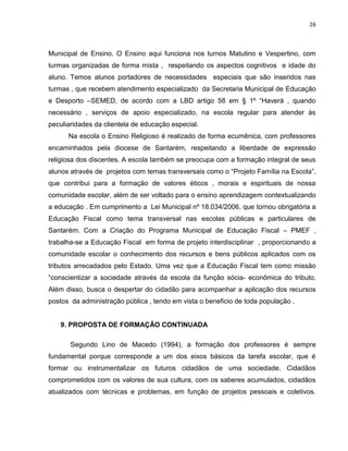 26



Municipal de Ensino. O Ensino aqui funciona nos turnos Matutino e Vespertino, com
turmas organizadas de forma mista , respeitando os aspectos cognitivos e idade do
aluno. Temos alunos portadores de necessidades especiais que são inseridos nas
turmas , que recebem atendimento especializado da Secretaria Municipal de Educação
e Desporto –SEMED, de acordo com a LBD artigo 58 em § 1º “Haverá , quando
necessário , serviços de apoio especializado, na escola regular para atender às
peculiaridades da clientela de educação especial.
      Na escola o Ensino Religioso é realizado de forma ecumênica, com professores
encaminhados pela diocese de Santarém, respeitando a liberdade de expressão
religiosa dos discentes. A escola também se preocupa com a formação integral de seus
alunos através de projetos com temas transversais como o “Projeto Família na Escola”,
que contribui para a formação de valores éticos , morais e espirituais de nossa
comunidade escolar, além de ser voltado para o ensino aprendizagem contextualizando
a educação . Em cumprimento a Lei Municipal nº 18.034/2006, que tornou obrigatória a
Educação Fiscal como tema transversal nas escolas públicas e particulares de
Santarém. Com a Criação do Programa Municipal de Educação Fiscal – PMEF ,
trabalha-se a Educação Fiscal em forma de projeto interdisciplinar , proporcionando a
comunidade escolar o conhecimento dos recursos e bens públicos aplicados com os
tributos arrecadados pelo Estado. Uma vez que a Educação Fiscal tem como missão
“conscientizar a sociedade através da escola da função sócia- econômica do tributo.
Além disso, busca o despertar do cidadão para acompanhar a aplicação dos recursos
postos da administração pública , tendo em vista o beneficio de toda população .


   9. PROPOSTA DE FORMAÇÃO CONTINUADA

       Segundo Lino de Macedo (1994), a formação dos professores é sempre
fundamental porque corresponde a um dos eixos básicos da tarefa escolar, que é
formar ou instrumentalizar os futuros cidadãos de uma sociedade. Cidadãos
comprometidos com os valores de sua cultura, com os saberes acumulados, cidadãos
atualizados com técnicas e problemas, em função de projetos pessoais e coletivos.
 