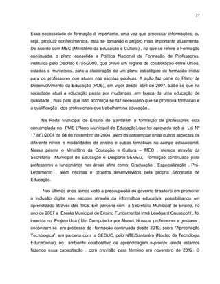 27



Essa necessidade de formação é importante, uma vez que processar informações, ou
seja, produzir conhecimentos, está se tornando o projeto mais importante atualmente.
De acordo com MEC (Ministério da Educação e Cultura) , no que se refere a Formação
continuada, o plano consolida a Política Nacional de Formação de Professores,
instituída pelo Decreto 6755/2009, que prevê um regime de colaboração entre União,
estados e municípios, para a elaboração de um plano estratégico de formação inicial
para os professores que atuam nas escolas públicas. A ação faz parte do Plano de
Desenvolvimento da Educação (PDE), em vigor desde abril de 2007. Sabe-se que na
sociedade atual a educação passa por mudanças ,em busca de uma educação de
qualidade , mas para que isso aconteça se faz necessário que se promova formação e
a qualificação dos profissionais que trabalham na educação .

     Na Rede Municipal de Ensino de Santarém a formação de professores esta
contemplada no PME (Plano Municipal de Educação),que foi aprovado sob a Lei Nº
17.867/2004 de 04 de novembro de 2004, além de contemplar entre outros aspectos os
diferente níveis e modalidades de ensino e outras temáticas no campo educacional.
Nesse prisma o Ministério da Educação e Cultura – MEC , oferece através da
Secretaria   Municipal de Educação e Desporto-SEMED, formação continuada para
professores e funcionários nas áreas afins como: Graduação , Especialização , Pró-
Letramento , além oficinas e projetos desenvolvidos pela própria Secretaria de
Educação.

      Nos últimos anos temos visto a preocupação do governo brasileiro em promover
a inclusão digital nas escolas através da informática educativa, possibilitando um
aprendizado através das TICs. Em parceria com a Secretaria Municipal de Ensino, no
ano de 2007 a Escola Municipal de Ensino Fundamental Irmã Leodgard Gausepohl , foi
inserida no Projeto Uca ( Um Computador por Aluno). Nossos professores e gestores ,
encontram-se em processo de formação continuada desde 2010, sobre “Apropriação
Tecnológica”, em parceria com a SEDUC, pelo NTE/Santarém (Núcleo de Tecnologia
Educacional), no   ambiente colaborativo de aprendizagem e-proinfo, ainda estamos
fazendo essa capacitação , com previsão para término em novembro de 2012. O
 