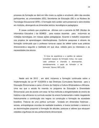 28



processo de formação se dará em três níveis ou ações e envolverá, além das escolas
participantes, as universidades (IES), Secretarias de Educação (SE) e os Núcleos de
Tecnologia Educacional (NTE). A formação terá caráter semi-presencial e será dividida
em módulos, abrangendo as dimensões teórica, tecnológica e pedagógica.

      É nesse contexto que propõem-se oficinas com a parceria do NIE (Núcleo de
Informática Educativa ) da SEMED , para nossos docentes                   para   incluirmos as
múltiplas tecnologias, em nossas ações pedagógicas ,focando o trabalho cooperativo
nos projetos de aprendizagem interdisciplinares. Conforme pesquisas é através da
formação continuada que o professor torna-se capaz de refletir sobre suas práticas
direcionando-a segundo a realidade em que atua, voltada para os interesses e as
necessidades dos alunos.

                                   “A troca de experiência e a partilha de saberes
                                  consolidam espaços de formação mútua, nos quais
                                  cada   professor   é   chamado      a   desempenhar,
                                  simultaneamente,   o   papel   de   formador   e   de
                                  formando”. Nóvoa (1997,p.26)




      Neste ano de 2012 , em abril, iniciamos a formação continuada sobre a
Implementação da Lei Nº 10.639/03 e das Diretrizes Curriculares Nacionais para a
Educação Étnicorraciais e para o Ensino de História e Cultura Afrobrasileira e Africana.
Uma vez que a escola foi inserida no programa de Educação e Diversidade
Étnicorracial, pois de acordo com essa lei fica instituída a obrigatoriedade do ensino de
história e dos africanos no currículo escolar do ensino fundamental e médio resgatando
historicamente a contribuição dos negros na construção e formação da sociedade
brasileira .Trata-se de uma política curricular , fundada em dimensões históricas ,
sociais, antropológicas oriundas da realidade brasileira, e busca combater o racismo e
as discriminações propondo a formação de atitudes, posturas e valores que eduquem
cidadãos orgulhosos do seu pertencimento étnicorracial.
 