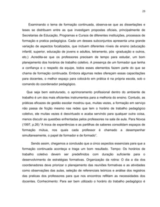 29



    Examinando o tema de formação continuada, observa-se que as dissertações e
teses se distribuem entre as que investigam propostas oficiais, principalmente de
Secretarias de Educação, Programas e Cursos de diferentes instituições, processos de
formação e pratica pedagógica. Cada um desses subconjuntos apresenta uma grande
variação de aspectos focalizados, que incluem diferentes níveis de ensino (educação
infantil, superior, educação de jovens e adultos, letramento, pós -graduação e outros,
etc.) .Acredita-se que os professores precisam de tempo para estudar, um bom
planejamento dos horários de trabalho coletivo. A presença de um formador que tenha
a confiança e o respeito da equipe, todos esses elementos fazem parte do que se
chama de formação continuada. Embora algumas redes ofereçam essas capacitações
para docentes, o melhor espaço para colocá-lo em prática é na própria escola, sob o
comando do coordenador pedagógico.

   Que seja bem estruturado, o aprimoramento profissional dentro do ambiente de
trabalho é um dos mais eficientes instrumentos para a melhoria do ensino. Contudo, as
práticas eficazes de gestão escolar mostrou que, muitas vezes, a formação em serviço
não passa de ficção mesmo nas redes que tem o horário de trabalho pedagógico
coletivo, ele muitas vezes é desvirtuado e acaba servindo para qualquer outra coisa,
menos discutir as questões enfrentadas pelos professores na sala de aula. Para Novoa
(1997, p.26) “A troca de experiências e as partilhas de saberes consolidam espaços de
formação    mútua,    nos     quais   cada   professor     é    chamado    a   desempenhar
simultaneamente, o papel de formador e de formado”.

      Sendo assim, chegamos a conclusão que a cinco aspectos essenciais para que a
formação continuada aconteça e traga um bom resultado. Tempo: Os horários de
trabalho   coletivo   devem     ser   predefinidos   com       duração   suficiente   para   o
desenvolvimento de estratégias formativas. Organização da rotina: O dia a dia dos
coordenadores deve priorizar o planejamento das reuniões formativas e as atividades
como observações das aulas, seleção de referenciais teóricos e análise dos registros
das praticas dos professores para que nos encontros reflitam as necessidades dos
docentes. Conhecimento: Para ser bem utilizado o horário do trabalho pedagógico é
 