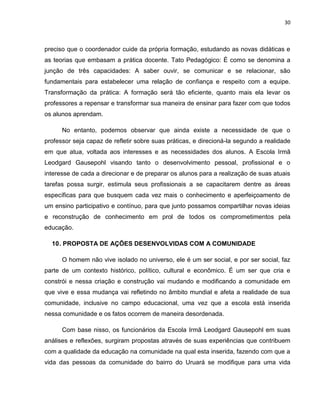 30



preciso que o coordenador cuide da própria formação, estudando as novas didáticas e
as teorias que embasam a prática docente. Tato Pedagógico: É como se denomina a
junção de três capacidades: A saber ouvir, se comunicar e se relacionar, são
fundamentais para estabelecer uma relação de confiança e respeito com a equipe.
Transformação da prática: A formação será tão eficiente, quanto mais ela levar os
professores a repensar e transformar sua maneira de ensinar para fazer com que todos
os alunos aprendam.

      No entanto, podemos observar que ainda existe a necessidade de que o
professor seja capaz de refletir sobre suas práticas, e direcioná-la segundo a realidade
em que atua, voltada aos interesses e as necessidades dos alunos. A Escola Irmã
Leodgard Gausepohl visando tanto o desenvolvimento pessoal, profissional e o
interesse de cada a direcionar e de preparar os alunos para a realização de suas atuais
tarefas possa surgir, estimula seus profissionais a se capacitarem dentre as áreas
específicas para que busquem cada vez mais o conhecimento e aperfeiçoamento de
um ensino participativo e contínuo, para que junto possamos compartilhar novas ideias
e reconstrução de conhecimento em prol de todos os comprometimentos pela
educação.

  10 . PROPOSTA DE AÇÕES DESENVOLVIDAS COM A COMUNIDADE

      O homem não vive isolado no universo, ele é um ser social, e por ser social, faz
parte de um contexto histórico, político, cultural e econômico. É um ser que cria e
constrói e nessa criação e construção vai mudando e modificando a comunidade em
que vive e essa mudança vai refletindo no âmbito mundial e afeta a realidade de sua
comunidade, inclusive no campo educacional, uma vez que a escola está inserida
nessa comunidade e os fatos ocorrem de maneira desordenada.

      Com base nisso, os funcionários da Escola Irmã Leodgard Gausepohl em suas
análises e reflexões, surgiram propostas através de suas experiências que contribuem
com a qualidade da educação na comunidade na qual esta inserida, fazendo com que a
vida das pessoas da comunidade do bairro do Uruará se modifique para uma vida
 