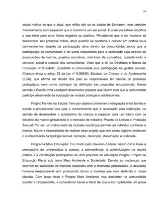 31



social melhor do que a atual, que reflita não só na cidade de Santarém, mas também
mundialmente sem esquecer que o homem é um ser social. E onde ele estiver modifica
o seu meio para uma forma negativa ou positiva. Percebe-se que o ser humano só
desenvolve seu potencial crítico, ativo quando se oportuna a colocar em prática seus
conhecimentos através da participação ativa dentro da comunidade, sendo que a
participação da comunidade é de suma importância para a sociedade seja através de
associações de bairros, projetos escolares, membros de conselhos, considerando o
contexto social e cultural dos comunitários. Visto que a lei de Diretrizes e Bases da
Educação nº 9.394/96, possibilita a comunidade sua participação na gestão escolar.
Citamos ainda o artigo 53 da Lei nº 8.069/90; Estatuto da Criança e do Adolescente
(ECA), que afirma ser direito dos pais ou responsáveis ter ciência do processo
pedagógico, bem como participar da definição das propostas educacionais. Nesse
sentido a Escola Irmã Leodgard desenvolve projetos que fazem com que a comunidade
participe ativamente da educação de nossas crianças e adolescentes.

      Projeto Família na Escola: Tem por objetivo promover a integração entre família e
escola e proporcionar aos pais o conhecimento que é repassado pela instituição, no
sentido de desenvolver a autoestima da criança e preparar para um futuro com os
desafios do mundo globalizado e o mercado de trabalho; Projeto de Leitura e Produção
Textual: Por ser um instrumento de inclusão social que permite ao indivíduo conhecer o
mundo, houve a necessidade de realizar esse projeto que tem como objetivo promover
o conhecimento da tipologia textual, narração, descrição, dissertação e oralidade.

      Programa Mais Educação: Foi criado pelo Governo Federal, tendo como base a
perspectiva de universalizar o acesso, a permanência, a aprendizagem na escola
pública e a construção participativa de uma proposta de educação integral. Projeto de
Educação Fiscal sub tema Meio Ambiente e Sociedade: Devido as mudanças que
ocorrem na sociedade de maneira acelerada com a chamada globalização. A atividade
humana irresponsável vem produzindo danos a biosfera que vem afetando o nosso
planeta. Com base nisso o Projeto Meio Ambiente visa despertar na comunidade
escolar e circunvizinha, a consciência social e fiscal de que o lixo representa um grave
 