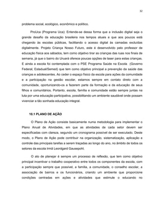 32



problema social, ecológico, econômico e político.

      ProUca (Programa Uca): Entende-se dessa forma que a inclusão digital seja o
grande desafio da educação brasileira nos tempos atuais e que aos poucos está
chegando às escolas públicas, facilitando o acesso digital às camadas excluídas
digitalmente. Projeto Criança Nosso Futuro, este é desenvolvido pelo professor de
educação física aos sábados, tem como objetivo tirar as crianças das ruas nos finais de
semana, já que o bairro do Uruará oferece poucas opções de laser para estas crianças.
E ainda a escola foi contemplada com o PSE Programa Saúde na Escola (Governo
Federal, Estadual/Semed) que tem como objetivo principal a prevenção da saúde das
crianças e adolescentes. Ao ceder o espaço físico da escola para ações da comunidade
e a participação na gestão escolar, estamos sempre em contato direto com a
comunidade, oportunizando-os a fazerem parte da formação e da educação de seus
filhos e comunitários. Portanto, escola, família e comunidade estão sempre juntas na
luta por uma educação participativa, possibilitando um ambiente saudável onde possam
vivenciar a tão sonhada educação integral.



     10.1 PLANO DE AÇÃO

      O Plano de Ação consiste basicamente numa metodologia para implementar o
Plano Anual de Atividades, em que as atividades de cada setor devem ser
especificadas com clareza, segundo um cronograma possível de ser executado. Deste
modo, o Plano de Ação pode contribuir na organização, sistematização, aplicação e
controle das principais tarefas a serem traçadas ao longo do ano, no âmbito de todos os
setores da escola Irmã Leordgard Gausepohl.

      O ato de planejar é sempre um processo de reflexão, que tem como objetivo
principal incentivar o trabalho cooperativo entre todos os componentes da escola, com
a participação sempre que possível, a família, a comunidade, o conselho escolar, a
associação de bairros e os funcionários, criando um ambiente que proporcione
condições centradas em ações e atividades que estimule o educando no
 