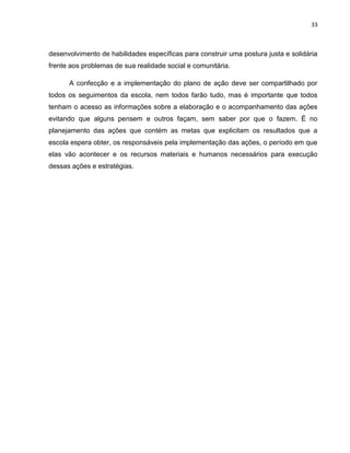 33



desenvolvimento de habilidades específicas para construir uma postura justa e solidária
frente aos problemas de sua realidade social e comunitária.

      A confecção e a implementação do plano de ação deve ser compartilhado por
todos os seguimentos da escola, nem todos farão tudo, mas é importante que todos
tenham o acesso as informações sobre a elaboração e o acompanhamento das ações
evitando que alguns pensem e outros façam, sem saber por que o fazem. É no
planejamento das ações que contém as metas que explicitam os resultados que a
escola espera obter, os responsáveis pela implementação das ações, o período em que
elas vão acontecer e os recursos materiais e humanos necessários para execução
dessas ações e estratégias.
 