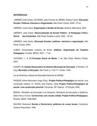 34



REFERÊNCIAS

LIBÃNEO,José Carlos, OLIVEIRA, João Ferreira de, MIRZA, Seabra Toschi. Educação
Escolar: Políticas, Estrutura e Organização. São Paulo: Cortez, 2009 – 8º ed.

LIBÂNEO, José Carlos. Organização e Gestão da Escola. Goiânia: Alternativa, 2001.

LIBÂNEO, José Carlos. Democratização da Escola Pública - A Pedagogia Crítico-
Social    dos Conteúdos. São Paulo: Edições Loyola, 2002 - 18º ed.

LIBÂNEO, José Carlos. Educação Escolar: políticas, estrutura e organização. São
Paulo: Cortez, 2003.

ULBRA, Universidade Luterana do Brasil, Didática: Organização do Trabalho
Pedagógico. Curitiba: IBPEX, 2007 – 1º ed.

VGOTSKY, L. S. A Formação Social da Mente. 7 ed. São Paulo: Martins Fontes,
2007.

CADOTI, M. Gestão Democrática do Sistema Municipal de Educação. E Romão, J E
(org.) Município e Educação. São Paulo, p. 135-171, Cortez, 1993.

Lei de Diretrizes e Bases da Educação Nacional (9.394/96)

PASSOS, Hilma Alencastro Veiga (Org.). Projeto Político-Pedagógico da escola: uma
construção coletiva. In: VEIGA, Ilma Passos. (Org) Projeto Político-Pedagógico da
escola: uma construção possível. Campinas, SP; Papirus, 15ª Edição, 2002.

BRASIL, Ministério da Educação e do Desporto, Secretaria de Educação a Distância.
Salto Para o Futuro: Construindo uma escola cidadã, Projeto Político-Pedagógico,
Brasília: SEED, 1998.ISBN.

SAVIANI, Demerval, Escola e Democracia; polêmica do nosso tempo. Campinas:
Autores Associados, 1994.
 