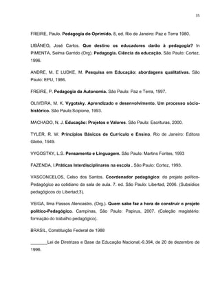 35



FREIRE, Paulo. Pedagogia do Oprimido. 8, ed. Rio de Janeiro: Paz e Terra 1980.

LIBÂNEO, José Carlos. Que destino os educadores darão à pedagogia? In
PIMENTA, Selma Garrido (Org). Pedagogia. Ciência da educação. São Paulo: Cortez,
1996.

ANDRE, M. E LUDKE, M. Pesquisa em Educação: abordagens qualitativas. São
Paulo: EPU, 1986.

FREIRE, P. Pedagogia da Autonomia. São Paulo: Paz e Terra, 1997.

OLIVEIRA, M. K. Vygotsky. Aprendizado e desenvolvimento. Um processo sócio-
histórico. São Paulo:Scipione, 1993.

MACHADO, N. J. Educação: Projetos e Valores. São Paulo: Escrituras, 2000.

TYLER, R. W. Princípios Básicos de Currículo e Ensino. Rio de Janeiro: Editora
Globo, 1949.

VYGOSTKY, L.S. Pensamento e Linguagem. São Paulo: Martins Fontes, 1993

FAZENDA, I.Práticas Interdisciplinares na escola . São Paulo: Cortez, 1993.

VASCONCELOS, Celso dos Santos. Coordenador pedagógico: do projeto político-
Pedagógico ao cotidiano da sala de aula. 7. ed. São Paulo: Libertad, 2006. (Subsídios
pedagógicos do Libertad;3).

VEIGA, Ilma Passos Alencastro. (Org.). Quem sabe faz a hora de construir o projeto
político-Pedagógico. Campinas, São Paulo: Papirus, 2007. (Coleção magistério:
formação do trabalho pedagógico).

BRASIL, Constituição Federal de 1988

_______Lei de Diretrizes e Base da Educação Nacional,-9.394, de 20 de dezembro de
1996.
 