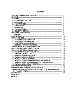4



                                                         SUMÁRIO

1. CARACTERIZAÇÃO DA ESCOLA..............................................................                           5
2.MISSÃO.........................................................................................................   7
   2.1VISÃO......................................................................................................   7
   2.2VALORES DA ESCOLA.........................................................................                    7
   2.3 INOVAÇÃO............................................................................................         7
   2.4COMPROMISSO.....................................................................................              7
   2.5 EXCELÊNCIA.........................................................................................          8
   2.6 RESPEITO .............................................................................................       8
   2.7 PARTICIPAÇÃO....................................................................................             8
   2.8 OBJETIVO GERAL................................................................................               8
OBJETIVOS ESPECÍFICOS............................................................................                   8
   2.9 METAS ..................................................................................................     9
3. JUSTIFICATIVA ..........................................................................................         10
4. FUNDAMENTOS..........................................................................................            11
   4.1 FUNDAMENTOS POLÍTICOS...............................................................                         11
   4.2 FUNDAMENTOS ETNICOS...................................................................                       12
   4.3 POLÍTICA DA IGUALDADE..................................................................                      13
   4.4 ESTÉTICA DA SENSIBILIDADE...........................................................                         14
5. FUNDAMENTOS ESPISTEMOLÓGICOS...................................................                                  15
6. PRESSUPOSTOS METODOLÓGICOS.......................................................                                16
7. PRESSUPOSTOS DA AVALIAÇÃO...........................................................                             17
   7.1 FUNDAMENTOS DA AVALIAÇÃO.......................................................                              17
   7.2 FASES DA AVALIAÇÃO.......................................................................                    18
   7.3 AVALIAÇÃO DIAGNÓSTICA................................................................                        19
   7.4 AVALIAÇÃO QUALITATIVA.................................................................                       19
   7.5 AVALIAÇÃO QUANTITATIVA..............................................................                         20
   7.6 AVALIAÇÃO DO DESEMPENHO DO PROFESSOR...........................                                              20
   7.7 AVALIAÇÃO DE DESEMPENHO DOS FUNCIONÁRIOS....................                                                 21
   7.8 AVALIAÇÃO DA EQUIPE GESTORA...................................................                               21
8. PROPOSTA CURRICULAR ........................................................................                     23
9. PROPOSTA DE FORMAÇÃO CONTINUADA............................................                                      26
10. PROPOSTA DE AÇÕES DESENVOLVIDAS COM A COMUNIDADE.....                                                           30
   10.1 PLANO DE AÇÃO................................................................................               32
REFERÊNCIAS................................................................................................         34
APÊNDICES
ANEXOS
 