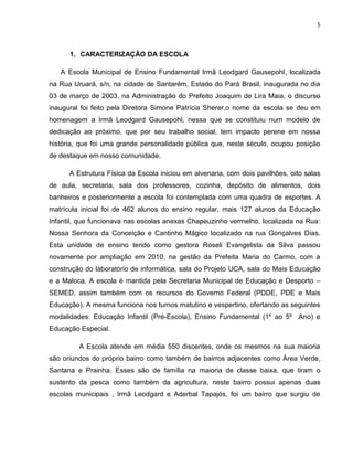 5



      1. CARACTERIZAÇÃO DA ESCOLA

   A Escola Municipal de Ensino Fundamental Irmã Leodgard Gausepohl, localizada
na Rua Uruará, s/n, na cidade de Santarém, Estado do Pará Brasil, inaugurada no dia
03 de março de 2003, na Administração do Prefeito Joaquim de Lira Maia, o discurso
inaugural foi feito pela Diretora Simone Patrícia Sherer,o nome da escola se deu em
homenagem a Irmã Leodgard Gausepohl, nessa que se constituiu num modelo de
dedicação ao próximo, que por seu trabalho social, tem impacto perene em nossa
história, que foi uma grande personalidade pública que, neste século, ocupou posição
de destaque em nosso comunidade.

      A Estrutura Física da Escola iniciou em alvenaria, com dois pavilhões, oito salas
de aula, secretaria, sala dos professores, cozinha, depósito de alimentos, dois
banheiros e posteriormente a escola foi contemplada com uma quadra de esportes. A
matrícula inicial foi de 462 alunos do ensino regular, mais 127 alunos da Educação
Infantil, que funcionava nas escolas anexas Chapeuzinho vermelho, localizada na Rua:
Nossa Senhora da Conceição e Cantinho Mágico localizado na rua Gonçalves Dias.
Esta unidade de ensino tendo como gestora Roseli Evangelista da Silva passou
novamente por ampliação em 2010, na gestão da Prefeita Maria do Carmo, com a
construção do laboratório de informática, sala do Projeto UCA, sala do Mais Educação
e a Maloca. A escola é mantida pela Secretaria Municipal de Educação e Desporto –
SEMED, assim também com os recursos do Governo Federal (PDDE, PDE e Mais
Educação). A mesma funciona nos turnos matutino e vespertino, ofertando as seguintes
modalidades: Educação Infantil (Pré-Escola), Ensino Fundamental (1º ao 5º Ano) e
Educação Especial.

         A Escola atende em média 550 discentes, onde os mesmos na sua maioria
são oriundos do próprio bairro como também de bairros adjacentes como Área Verde,
Santana e Prainha. Esses são de família na maioria de classe baixa, que tiram o
sustento da pesca como também da agricultura, neste bairro possui apenas duas
escolas municipais , Irmã Leodgard e Aderbal Tapajós, foi um bairro que surgiu de
 