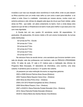 6



invasões e por isso sua situação sócio econômica é muito difícil, onde os pais deixam
os filhos sozinhos com um irmão mais velho ou com avós e saem para trabalhar e só
voltam a noite. Essa é a realidade vivenciada por nossos alunos, muitos vivem em
extrema pobreza e são vitimas do alagado pela água da chuva que ficam retidas pelas
obras do PAC, que estão em pleno andamento no bairro. Com a vinda dessa obra
espera-se que de fato a infraestrutura do bairro mude para melhor e que esse povo viva
com mais dignidade.
      A Escola tem em seu quadro 33 servidores sendo: 08 especialistas, 14
graduados, 06 graduandos, 02 ensino médio e 05 com ensino fundamental. As turmas
estão distribuídas:
        02 turmas de Pré – Escola
        04 turmas de 1º Ano
        04 turmas de 2º Ano
        04 turmas de 3º Ano
        03 turmas de 4º Ano
        03 turmas de 5º Ano
      Na estrutura física da escola temos: uma secretaria que funciona também como
sala de direção, sala dos professores com banheiro, sala do PROUCA (PROGRAMA
UCA), 10 salas de aula, 01 sala e 01 maloca para a realização das oficinas do
Programa Mais Educação, 01 laboratório de informática, uma cozinha, uma área
coberta, 6 sanitários para os alunos e 01 quadra não coberta.
      Já passaram por esta instituição de ensino os seguintes gestores:
      2003 a 2006 Simone Patrícia Alves Sousa (Diretora)
      2003 Teodora Maria Siqueira Viana (Vice – Diretora)
      2004 Silvia da Silva Pinho (Vice – Diretora)
      2006 a 03/ 2012 Roseli Evangelista da Silva ( Diretora)
      2006 Sônia Maria Passos ( Vice – Diretora)
      2007 a 03/2012- Elana Petronila Portela Wanzeler (Vice – Diretora)
      2012- Elana Petronila Portela Wanzeler (Diretora)
      04/2012- Eliana Maria dos Santos Neves( Vice-Diretora
 