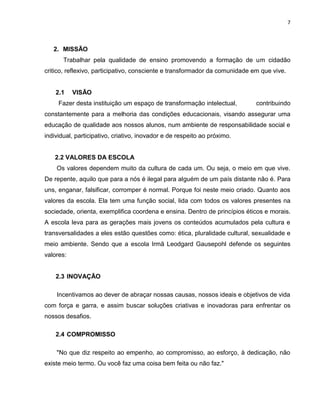 7



   2. MISSÃO
       Trabalhar pela qualidade de ensino promovendo a formação de um cidadão
critico, reflexivo, participativo, consciente e transformador da comunidade em que vive.


    2.1    VISÃO
     Fazer desta instituição um espaço de transformação intelectual,         contribuindo
constantemente para a melhoria das condições educacionais, visando assegurar uma
educação de qualidade aos nossos alunos, num ambiente de responsabilidade social e
individual, participativo, criativo, inovador e de respeito ao próximo.


   2.2 VALORES DA ESCOLA
    Os valores dependem muito da cultura de cada um. Ou seja, o meio em que vive.
De repente, aquilo que para a nós é ilegal para alguém de um país distante não é. Para
uns, enganar, falsificar, corromper é normal. Porque foi neste meio criado. Quanto aos
valores da escola. Ela tem uma função social, lida com todos os valores presentes na
sociedade, orienta, exemplifica coordena e ensina. Dentro de princípios éticos e morais.
A escola leva para as gerações mais jovens os conteúdos acumulados pela cultura e
transversalidades a eles estão questões como: ética, pluralidade cultural, sexualidade e
meio ambiente. Sendo que a escola Irmã Leodgard Gausepohl defende os seguintes
valores:


    2.3 INOVAÇÃO

    Incentivamos ao dever de abraçar nossas causas, nossos ideais e objetivos de vida
com força e garra, e assim buscar soluções criativas e inovadoras para enfrentar os
nossos desafios.

    2.4 COMPROMISSO

    "No que diz respeito ao empenho, ao compromisso, ao esforço, à dedicação, não
existe meio termo. Ou você faz uma coisa bem feita ou não faz."
 