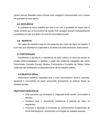8



(Ayrton Senna). Baseado nisso a Escola Irmã Leodgard é comprometido com o ensino
de qualidade de seus alunos.

    2.5 EXCELÊNCIA
     A qualidade de nosso trabalho tem tudo a ver com a qualidade de nossa vida. É
nesse contexto que os funcionários da escola Irmã Leodgard buscam incessantemente
a qualidade em tudo que fazem em prol da comunidade escolar.


    2.6 RESPEITO
     Ser capaz de respeito é hoje em dia quase tão raro como ser digno de respeito, e
é por isso que respeitamos a dignidade e os direitos de cada pessoa em nossa escola.


   2.7 PARTICIPAÇÃO
    Trabalhamos e discutimos a importância da ação coletiva no dia-a-dia escolar do
projeto político-pedagógico e também o papel das instâncias colegiadas tais como:
Comunidade, Conselho Escolar, Mestres, Funcionários e Conselho de Classe. Essas
instâncias são facilitadoras no desenvolvimento de um trabalho coletivo.


     2.8 OBJETIVO GERAL
     Desenvolver trabalhos integrados com o corpo administrativo, técnico, docentes,
discentes e comunidade em geral, procurando acompanhar as práticas diárias do
cotidiano escolar.


OBJETIVOS ESPECÍFICOS
           Criar parcerias que favoreçam a integração entre escola, comunidade e
             famílias;
           Contribuir para o crescimento profissional e pessoal de todos os
             segmentos;
           Favorecer a aquisição e construção de conhecimentos fundamentais, de
             forma interdisciplinar, contribuindo na formação de cidadãos atuantes;
 