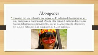 Aborígenes
• Ecuador, con una población que supera los 14 millones de habitantes, es un
país multiétnico y multicultural. De esta cifra, más de 5 millones de personas
habitan la Sierra ecuatoriana, mientras que en la Amazonia esta cifra supera
los 600.000 habitantes y, en Galápagos, las 17.000 personas.
 