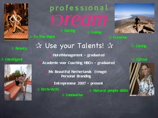 ✰ Daring         ✰ Loving
                  ✰ To-The-Point                                  ✰ Creat ive

      ✰ Beaut y      ✰ Use your Talents! ✰                                       ✰ Caring

                            ✰ Hot elManagement - graduat ed
✰ I nt elligent                                                                  ✰ Gift ed
                      ✰ Academie voor Coaching HBO+ - graduat ed

                          ✰ Ms Beaut iful Net herlands (I mage)
                                  Personal Branding
                             ✰ Ent repreneur 2007 - present
                      ✰ WI N-WI N                     ✰ Nat ural people skills
                                    ✰ I nnovat ive
 