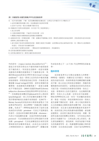 學術
列的研究，以space-motion discomfort為名(3)
，
描述合併有對空間定向不適和對動作過度敏感
而不適的病人，特別是在活動時，或是有複雜
或動態的視覺的刺激情況下不適感會出現。英
國的Bronstein則是在1995年提出visual vertigo
syndrome(4)
，指出一群病人在急性的中樞或周邊
前庭病變後，即使前庭功能已恢復，仍會產生視
覺頭暈 (visual vertigo)的現象，意即在複雜的視
覺環境，或是動態的視覺刺激下，會產生頭暈
或不平衡的症狀。2004年美國的Staab用chronic
subjective dizziness來描述類似PPV症狀的病人
(5)
，但強調這是身體症狀(physical)並非心理症狀
(psychological)，病人有非眩暈的頭暈或不穩，
對於環境移動或自身動作高度敏感。在2017年，
Bárány Society的前庭疾病分類委員會整合了前
述專家們的研究，提出PPPD「持續姿勢-知覺性
頭暈」為病名(1)
。PPPD這個詞表現了這新定義
疾病的所有特徵：persistent，代表它不是陣發性
的發作，而是症狀持續的慢性頭暈；dizziness，
代表它不是旋轉性眩暈，而是非特異性的頭暈；
postural，代表頭暈會因某些姿勢或動作改變
加劇；perceptual，代表此頭暈是因自身對空間
環境感受的知覺異常造成。此病名也已經被列
入WHO的ICD-11，編碼為AB32.0(6)
，歸屬在慢
性前庭疾患之下。以下表1 列出PPPD的診斷基
準。
臨床表現
從診斷基準可以勾勒出這種病人的模樣，
PPPD是一個慢性、持續存在大於3個月，神經系
統的功能性疾患，疾病特徵是非旋轉感覺的頭暈
或不穩，病人在直立時或是在複雜的、移動的視
覺刺激時症狀會惡化，這類造成症狀惡化的狀況
可能只是一些無害沒有威脅性的情境，如站立、
走路、看著車來人往的交通狀況、坐在擁擠的餐
廳等。若病人分心他處，症狀反而可能減輕。
開始有PPPD症狀之前，常有一些前驅的誘發因
素，像是一些前庭、神經或精神的疾病，使病人
產生頭暈不穩的症狀。接著，病人可能改變原有
自主的感覺統合機制來維持身體平衡，改由大腦
接管控制，而且會太過倚賴視覺線索來維持平
衡。疾病初發之時出現焦慮和過度警覺，會加劇
這個情況，從而使大腦皮質內的前庭、視覺、情
緒等各個系統的聯繫出現變化，另外其後出現的
認知行為適應不良，又再加深心理上的惡化，產
生害怕頭暈惡化、害怕跌倒、和因為診斷不明產
生的焦慮感等等。此一焦慮憂鬱和頭暈之間的惡
性循環，往往使病況加劇。目前不認為PPPD有
表1 持續姿勢-知覺性頭暈(PPPD)的診斷基準
A. 一或多項的頭暈、不穩、或非旋轉感覺的眩暈症狀，出現在大於3個月中大多數的日子
1. 症狀持續時間長(數小時)，但是嚴重度可能時好時壞
2. 症狀不必然在一整天內連續不斷的存在
B. 持續症狀不因特定誘因誘發，但可因下列三項因素惡化：
1. 直立的姿勢
2. 主動或被動的移動，不論其方向或位置，以及
3. 曝露在移動的視覺刺激或是複雜的視覺環境
C. 這個疾患可因一些導致眩暈、不穩、頭暈或平衡障礙之急性、陣發性或慢性的前庭症候群、其他神經科或內科疾病
或精神心理的困擾所引起
1. 當引發因子是急性或陣發性狀態，隨著引發因子的緩解，症狀開始呈現出基準A的形態，但一開始可以是間歇性
的發生，然後成形為持續的病程
2. 當引發因子是慢性症候群，一開始症狀可能慢慢地發生，再逐漸惡化
D. 症狀造成顯著的困擾或功能障礙
E. 症狀無法歸因於另一個更合適的疾病或疾患
614
29
2022, Vol.65, No.9
 