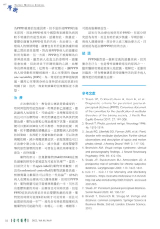 T A I W A N M E D I C A L J O U R N A L
學術
為PPPD重要的加重因素，但不是形成PPPD的基
本原因。因此PPPD被現今國際專家歸類為病因
較不明確的功能性疾病。話雖如此，焦慮症、
憂鬱症確實為PPPD常見的共病，在治療上，處
理病人的情緒問題，確實也有利於阻斷焦慮和頭
暈之間的惡性循環，對改善PPPD病人的頭暈症
狀很有幫助。另一方面，PPPD也不被歸類為自
律神經疾患。雖然病人在直立的姿勢時，頭暈
常會加重，但此時並不伴隨明顯的心跳、血壓
等自律神經變化；近期有一研究顯示，讓PPPD
病人接受動態視覺刺激時，其心率變異性 (heat
rate variability [HRV]，為一常用的自律神經檢測
儀，運用心率變異分析自律神經系統的狀態)有
明顯下降，但此一現象和頭暈的因果關係並不清
楚。
治 療
在治療的部分，教育病人應該是最重要的，
如同其他的功能性疾病，如果診斷已經確立，應
該讓病人知道病名，可能成因，並理解這是常見
而且可以治療的病，如此的溝通也可為其後的復
健治療、藥物治療和心理治療埋下伏筆。前庭復
健可以重新訓練病人的平衡感，加強前庭覺、視
覺、和本體感覺的感覺統合，並調整病人的姿勢
控制策略。若再配上視覺刺激的訓練，可以改善
視覺依賴，減少視覺頭暈症狀。前庭復健也可以
在治療中建立病人信心，減少焦慮、過度警覺等
導致惡性循環的因素。可惜在台灣此項專業並不
普及，尚待推廣。
藥物的部分，抗憂鬱藥物(SSRI和SNRI)在慢
性頭暈的研究中都被認為可能有效果(15)
，當然，
目前仍只有一些open-label的藥物效果觀察，而
沒有randomized controlled的藥物試驗發表過。
根據幾篇文獻報告可以得出一些結論(7)
，65%的
病人在開始治療後可以獲得緩解，而用於PPPD
時，藥物劑量可能只需標準劑量的一半，另外若
有憂鬱焦慮的共病，治療後也可同時改善，但是
PPPD症狀的改善並非來自憂鬱焦慮的改善。藥
物使用時間可能要8到12周才可見效果，而且可
能需使用長達一年(11)
。預先告知得長期服藥和各
種藥物的可能副作用，如噁心、口乾、嗜睡等，
可提高服藥順從性。
認知行為治療也被使用於PPPD，有部分研
究認為有效，而且有助於減少焦慮。早期診斷，
與病人溝通病情，再合併上述三種治療方式，目
前被認為是治療PPPD的有效方法。
結 語
PPPD雖然是一個新定義的頭暈疾病，但其
實存在已久，也是慢性頭暈最常見的原因之一。
臨床醫師如果能更深入地認識、理解它，並應用
於臨床，將有機會讓長期受頭暈所苦的眾多病人
獲得更好的照顧及治療。
參考文獻
1. Staab JP, Eckhardt-Henn A, Horii A, et al.:
Diagnostic criteria for persistent postural-
perceptual dizziness (PPPD): Consensus document
of the committee for the classification of vestibular
disorders of the bárány society. J Vestib Res
Equilib Orientat 2017; 27: 191-208.
2. Brandt T: Phobic postural vertigo. Neurology 1996;
46: 1515-1519.
3. Jacob RG, Lilienfeld SO, Furman JMR, et al.: Panic
disorder with vestibular dysfunction: Further clinical
observations and description of space and motion
phobic stimuli. J Anxiety Disord 1989; 3: 117-130.
4. Bronstein AM: Visual vertigo syndrome: clinical
and posturography findings. J Neurol Neurosurg
Psychiatry 1995; 59: 472-476.
5. Staab JP, Ruckenstein MJ, Amsterdam JD: A
prospective trial of sertraline for chronic subjective
dizziness. Laryngoscope 2004; 114: 1637-1641.
6. ICD-11 - ICD-11 for Mortality and Morbidity
Statistics, https://icd.who.int/browse11/l-m/en#/
http://id.who.int/icd/entity/2005792829. accessed
2021/8/5.
7. Staab JP: Persistent postural-perceptual dizziness.
Semin Neurol 2020; 40: 130-137.
8. Brandt T, Dieterich M, Strupp M: Vertigo and
dizziness: common complaints. Springer Science &
Business Media, 2nd ed, London, Elsevier Science,
2013.
617
32 2022, Vol.65, No.9
 