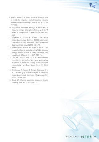 學術
9. Beh SC, Masrour S, Smith SV, et al.: The spectrum
of vestibular migraine: clinical features, triggers,
and examination findings. Headache 2019; 59:
727-740.
10. Huppert D, Strupp M, Rettinger N, et al.: Phobic
postural vertigo: A long-term follow–up (5 to 15
years) of 106 patients. J Neurol 2005; 252: 564-
569.
11. Popkirov S, Staab JP, Stone J: Persistent
postural-perceptual dizziness (PPPD): a common,
characteristic and treatable cause of chronic
dizziness. Pract Neurol 2018; 18: 5-13.
12. Schniepp R, Wuehr M, Huth S, et al.: Gait
characteristics of patients with phobic postural
vertigo: effects of fear of falling, attention, and
visual input. J Neurol 2014; 261: 738-746.
13. Lee JO, Lee ES, Kim JS, et al.: Altered brain
function in persistent postural perceptual
dizziness: A study on resting state functional
connectivity. Hum Brain Mapp 2018; 39: 3340-
3353.
14. Wurthmann S, Naegel S, Schulte Steinberg B, et
al.: Cerebral gray matter changes in persistent
postural perceptual dizziness. J Psychosom Res
2017; 103: 95-101.
15. Staab JP: Chronic subjective dizziness. Contin
Minneap Minn 2012; 18: 1118-1141.
618
33
2022, Vol.65, No.9
 