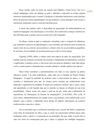 10
Nesse sentido, então, há muito em comum entre Bakhtin e Paulo Freire. Este via a
relação pedagógica como um diálogo no qual o educador e educando se tornam sujeitos
interativos mediatizados pelo o mundo. Considerava a dimensão interlocutiva como princípio
básico do processo ensino-aprendizagem, em que professor e aluno dialogam como locutor e
interlocutor, praticando, assim, o exercício da democracia.
A partir das análises sobre a diversidade de apropriação do multiculturalismo no
mundo da linguagem e da comunicação, o eixo básico dos estudos deve começar a deslocar-se
dos indivíduos para os grupos sociais nos quais eles estão integrados.
Os olhares voltam-se para as mediações, entendidas como o conjunto de influências
que estruturam o processo de aprendizagem e seus resultados, provenientes tanto da mente do
sujeito como de seu contexto socioeconômico, cultural, ético: de sua procedência geográfica,
de seu bairro, de seu trabalho, de acontecimentos que se dão no lar do sujeito.
Vygotsky (1999), define a cultura como uma espécie de palco de negociações. Seu
membro está em constante movimento de recriação e interpretação de informações, conceitos
e significados. Considera, assim, a vida social como um processo dinâmico, onde cada sujeito
é ativo e onde acontece a interação entre o mundo cultural e o mundo subjetivo de cada um.
Dessa forma considerar o multiculturalismo em todos os seus aspectos na prática
educativa escolar é de suma importância, ainda mais em se tratando de Projeto Político
Pedagógico. O papel de mediador do professor entre o senso-comum do aluno e o saber
científico é fundamental para que ele (aluno) possa construir um conhecimento mais
elaborado e significativo da realidade. É função de o professor verificar o que e como o aluno
está aprendendo, se está fazendo algo que se encontra ao alcance ou distante de suas reais
possibilidades. “Quem somos nós, quem é cada um de nós, senão uma combinatória de
experiências, de informações, de leituras, de imaginações?”. (CALVINO, 1993, p.28). O
nosso aluno, independentemente da camada social a que pertence, está estabelecendo novas
relações com a cultura e elaborando novas formas de adquirir informações, de construir
conhecimentos, conceitos e valores.
Faz-se necessário que os professores percebam que a escola não detém a hegemonia
como fonte de transmissão de saber, e que os meios de comunicação também atuam como
mediadores entre o sujeito e a construção de sua identidade. Por que, então, a escola não se
valer dos meios de comunicação para que o aluno se aproprie das múltiplas linguagens,
 