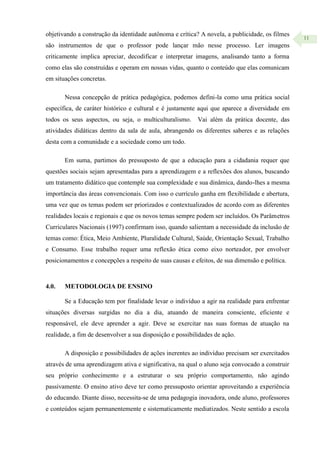 11
objetivando a construção da identidade autônoma e crítica? A novela, a publicidade, os filmes
são instrumentos de que o professor pode lançar mão nesse processo. Ler imagens
criticamente implica apreciar, decodificar e interpretar imagens, analisando tanto a forma
como elas são construídas e operam em nossas vidas, quanto o conteúdo que elas comunicam
em situações concretas.
Nessa concepção de prática pedagógica, podemos defini-la como uma prática social
específica, de caráter histórico e cultural e é justamente aqui que aparece a diversidade em
todos os seus aspectos, ou seja, o multiculturalismo. Vai além da prática docente, das
atividades didáticas dentro da sala de aula, abrangendo os diferentes saberes e as relações
desta com a comunidade e a sociedade como um todo.
Em suma, partimos do pressuposto de que a educação para a cidadania requer que
questões sociais sejam apresentadas para a aprendizagem e a reflexões dos alunos, buscando
um tratamento didático que contemple sua complexidade e sua dinâmica, dando-lhes a mesma
importância das áreas convencionais. Com isso o currículo ganha em flexibilidade e abertura,
uma vez que os temas podem ser priorizados e contextualizados de acordo com as diferentes
realidades locais e regionais e que os novos temas sempre podem ser incluídos. Os Parâmetros
Curriculares Nacionais (1997) confirmam isso, quando salientam a necessidade da inclusão de
temas como: Ética, Meio Ambiente, Pluralidade Cultural, Saúde, Orientação Sexual, Trabalho
e Consumo. Esse trabalho requer uma reflexão ética como eixo norteador, por envolver
posicionamentos e concepções a respeito de suas causas e efeitos, de sua dimensão e política.
4.0. METODOLOGIA DE ENSINO
Se a Educação tem por finalidade levar o indivíduo a agir na realidade para enfrentar
situações diversas surgidas no dia a dia, atuando de maneira consciente, eficiente e
responsável, ele deve aprender a agir. Deve se exercitar nas suas formas de atuação na
realidade, a fim de desenvolver a sua disposição e possibilidades de ação.
A disposição e possibilidades de ações inerentes ao indivíduo precisam ser exercitados
através de uma aprendizagem ativa e significativa, na qual o aluno seja convocado a construir
seu próprio conhecimento e a estruturar o seu próprio comportamento, não agindo
passivamente. O ensino ativo deve ter como pressuposto orientar aproveitando a experiência
do educando. Diante disso, necessita-se de uma pedagogia inovadora, onde aluno, professores
e conteúdos sejam permanentemente e sistematicamente mediatizados. Neste sentido a escola
 