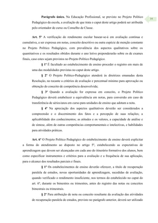 14
Parágrafo único. Na Educação Profissional, se previsto no Projeto Político
Pedagógico da escola, a avaliação de que trata o caput deste artigo poderá ser atribuída
pelo orientador de curso ou Conselho de Classe.
Art. 5º A verificação do rendimento escolar basear-se-á em avaliação contínua e
cumulativa, a ser expressa em notas, conceito descritivo ou outra espécie de menção constante
no Projeto Político Pedagógico, com prevalência dos aspectos qualitativos sobre os
quantitativos e os resultados obtidos durante o ano letivo preponderarão sobre os de exames
finais, caso estes sejam previstos no Projeto Político Pedagógico.
§ 1º É facultado ao estabelecimento de ensino proceder o registro em mais de
uma das modalidades previstas no caput deste artigo.
§ 2º O Projeto Político-Pedagógico atenderá às diretrizes emanadas desta
Resolução, no tocante a critérios de avaliação e percentual mínimo para aprovação ou
obtenção do conceito de competência desenvolvida;
§ 3º Quando a avaliação for expressa em conceito, o Projeto Político
Pedagógico deverá estabelecer a equivalência em notas, para conversão em caso de
transferência de séries/anos em curso para unidades de ensino que adotam a nota.
§ 4º Na apreciação dos aspectos qualitativos deverão ser considerados a
compreensão e o discernimento dos fatos e a percepção de suas relações; a
aplicabilidade dos conhecimentos; as atitudes e os valores, a capacidade de análise e
de síntese, além de outras competências comportamentais e intelectivas, e habilidades
para atividades práticas.
Art. 6º O Projeto Político Pedagógico do estabelecimento de ensino deverá explicitar
a forma do atendimento ao disposto no artigo 5º, estabelecendo as expectativas de
aprendizagem que devem ser alcançadas em cada ano do itinerário formativo dos alunos, bem
como especificar instrumentos e critérios para a avaliação e a frequência de sua aplicação,
para o alcance dos resultados parciais e finais.
§ 1º Os estabelecimentos de ensino deverão oferecer, a título de recuperação
paralela de estudos, novas oportunidades de aprendizagem, sucedidas de avaliação,
quando verificado o rendimento insuficiente, nos termos do estabelecido no caput do
art. 6º, durante os bimestres ou trimestres, antes do registro das notas ou conceitos
bimestrais ou trimestrais.
§ 2º Para atribuição de nota ou conceito resultante da avaliação das atividades
de recuperação paralela de estudos, previsto no parágrafo anterior, deverá ser utilizado
 